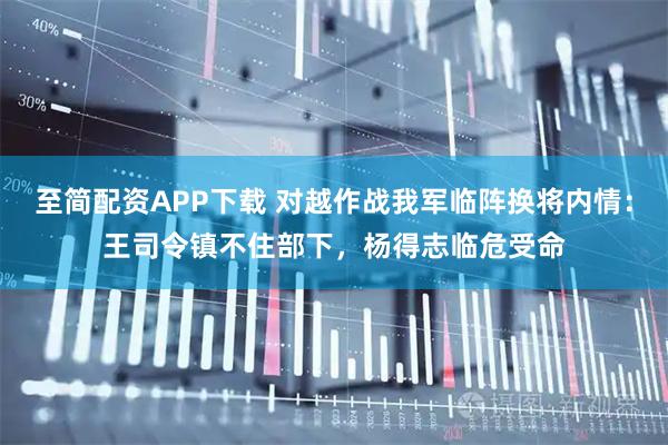至简配资APP下载 对越作战我军临阵换将内情：王司令镇不住部下，杨得志临危受命