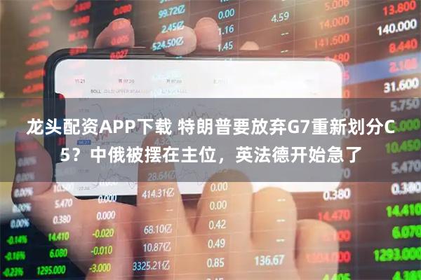 龙头配资APP下载 特朗普要放弃G7重新划分C5？中俄被摆在主位，英法德开始急了