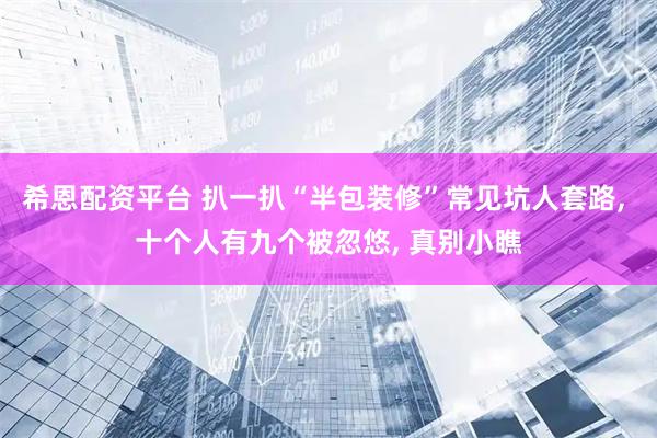 希恩配资平台 扒一扒“半包装修”常见坑人套路, 十个人有九个被忽悠, 真别小瞧
