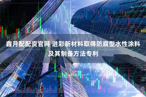 鑫月配配资官网 进彩新材料取得防腐型水性涂料及其制备方法专利