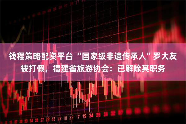 钱程策略配资平台 “国家级非遗传承人”罗大友被打假，福建省旅游协会：已解除其职务