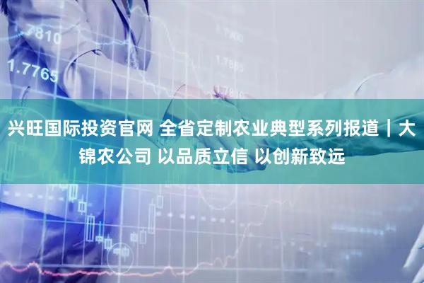 兴旺国际投资官网 全省定制农业典型系列报道｜大锦农公司 以品质立信 以创新致远