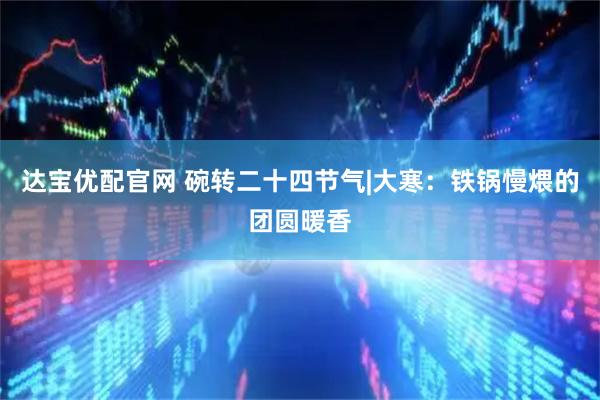达宝优配官网 碗转二十四节气|大寒：铁锅慢煨的团圆暖香