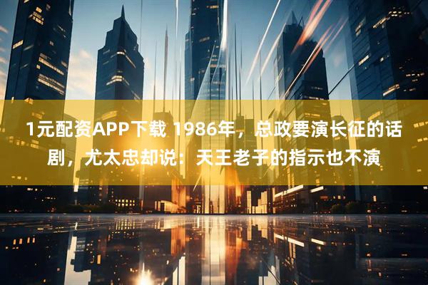 1元配资APP下载 1986年，总政要演长征的话剧，尤太忠却说：天王老子的指示也不演