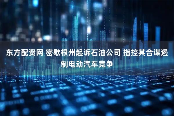 东方配资网 密歇根州起诉石油公司 指控其合谋遏制电动汽车竞争