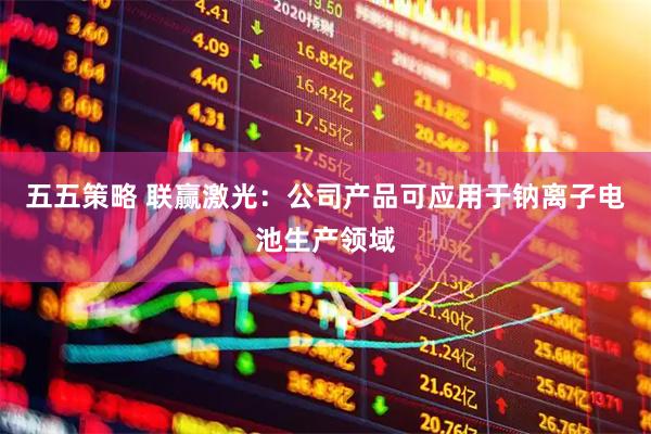 五五策略 联赢激光：公司产品可应用于钠离子电池生产领域