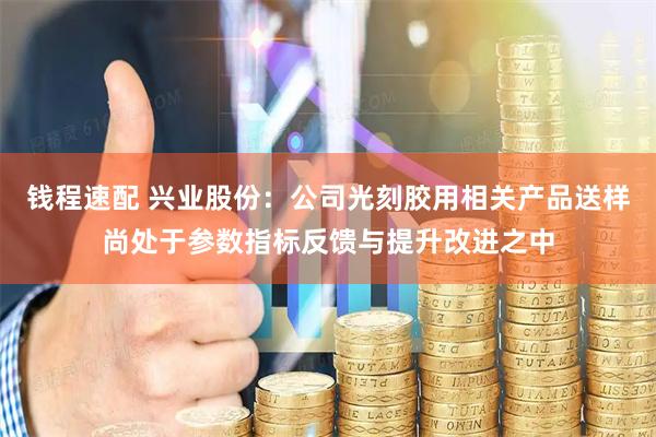 钱程速配 兴业股份：公司光刻胶用相关产品送样尚处于参数指标反馈与提升改进之中