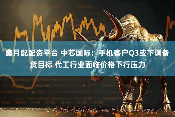 鑫月配配资平台 中芯国际：手机客户Q3或下调备货目标 代工行业面临价格下行压力