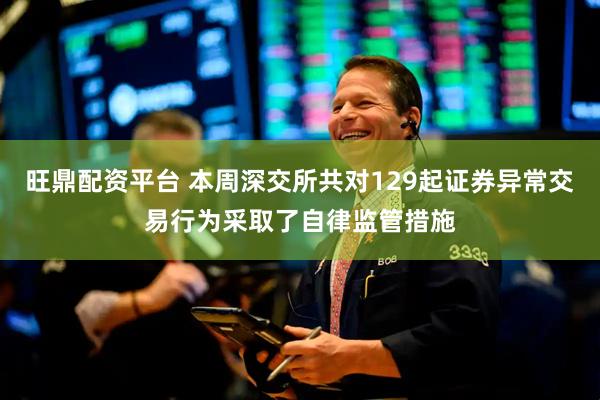 旺鼎配资平台 本周深交所共对129起证券异常交易行为采取了自律监管措施