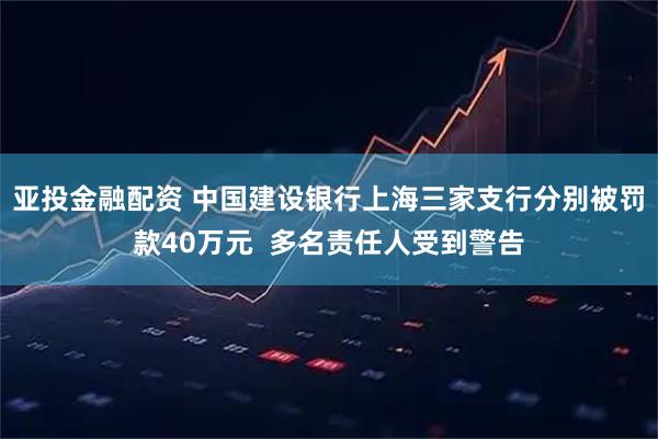 亚投金融配资 中国建设银行上海三家支行分别被罚款40万元  多名责任人受到警告