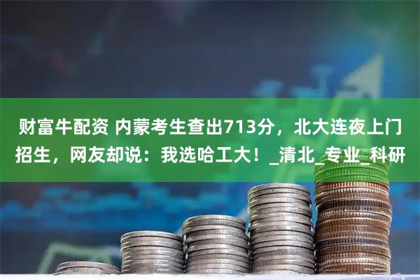 财富牛配资 内蒙考生查出713分，北大连夜上门招生，网友却说：我选哈工大！_清北_专业_科研