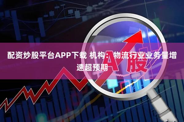 配资炒股平台APP下载 机构：物流行业业务量增速超预期