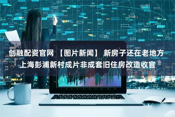 创融配资官网 【图片新闻】 新房子还在老地方 上海彭浦新村成片非成套旧住房改造收官