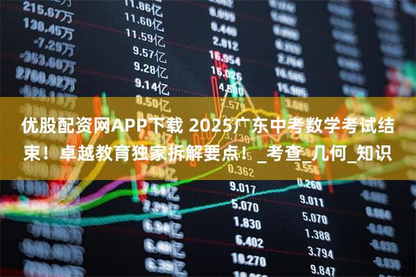 优股配资网APP下载 2025广东中考数学考试结束！卓越教育独家拆解要点！_考查_几何_知识