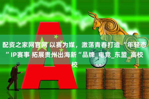 配资之家网官网 以赛为媒，激荡青春打造 “年轻态”IP赛事 拓展贵州出海新“品牌_电竞_东盟_高校