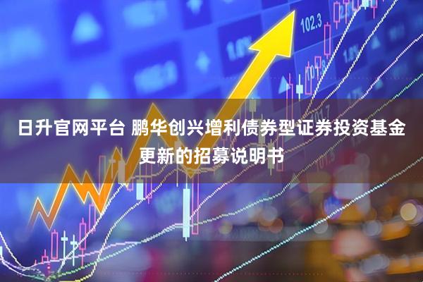 日升官网平台 鹏华创兴增利债券型证券投资基金更新的招募说明书