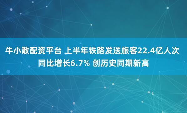 牛小散配资平台 上半年铁路发送旅客22.4亿人次 同比增长6.7% 创历史同期新高