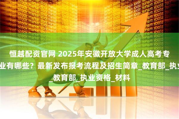 恒越配资官网 2025年安徽开放大学成人高考专升本招生专业有哪些？最新发布报考流程及招生简章_教育部_执业资格_材料