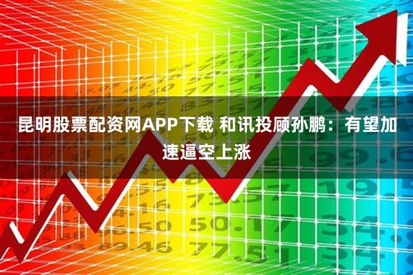 昆明股票配资网APP下载 和讯投顾孙鹏：有望加速逼空上涨