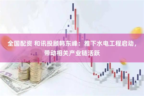 全国配资 和讯投顾韩东峰：雅下水电工程启动，带动相关产业链活跃