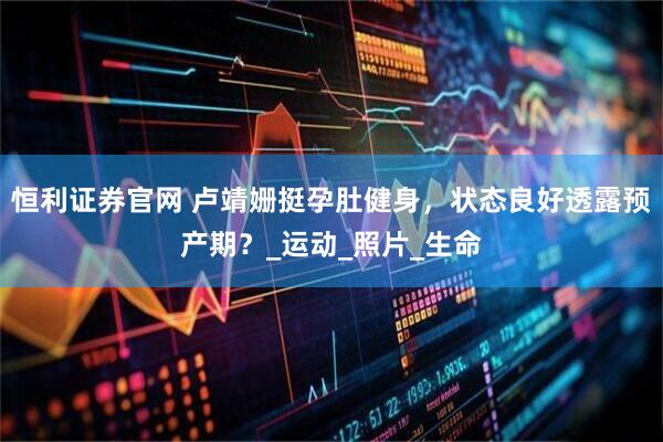 恒利证券官网 卢靖姗挺孕肚健身，状态良好透露预产期？_运动_照片_生命