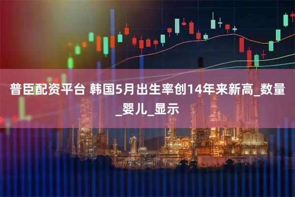 普臣配资平台 韩国5月出生率创14年来新高_数量_婴儿_显示