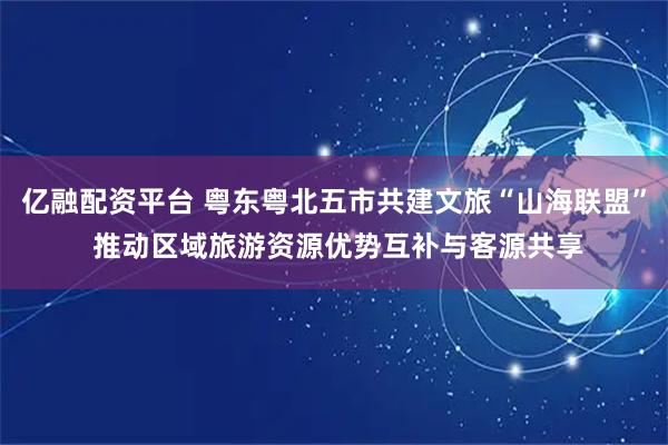 亿融配资平台 粤东粤北五市共建文旅“山海联盟” 推动区域旅游资源优势互补与客源共享