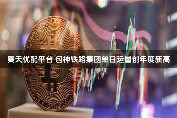 昊天优配平台 包神铁路集团单日运量创年度新高