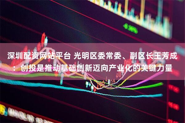 深圳配资网站平台 光明区委常委、副区长王芳成：创投是推动基础创新迈向产业化的关键力量