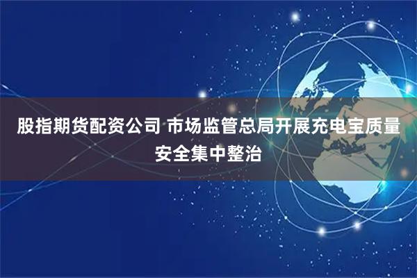 股指期货配资公司 市场监管总局开展充电宝质量安全集中整治