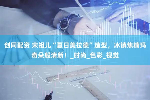 创同配资 宋祖儿“夏日美拉德”造型，冰镇焦糖玛奇朵般清新！_时尚_色彩_视觉