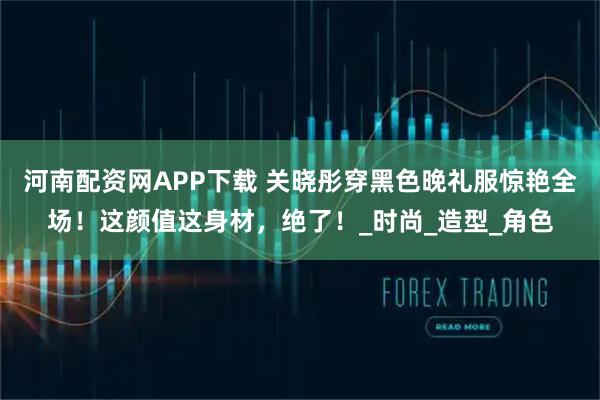 河南配资网APP下载 关晓彤穿黑色晚礼服惊艳全场！这颜值这身材，绝了！_时尚_造型_角色