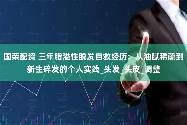 国荣配资 三年脂溢性脱发自救经历：从油腻稀疏到新生碎发的个人实践_头发_头皮_调整