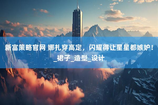 新富策略官网 娜扎穿高定，闪耀得让星星都嫉妒！_裙子_造型_设计