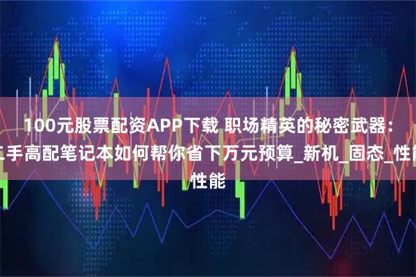 100元股票配资APP下载 职场精英的秘密武器：二手高配笔记本如何帮你省下万元预算_新机_固态_性能