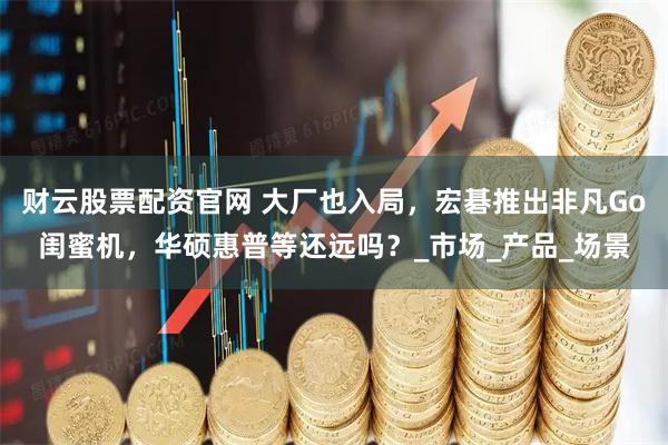 财云股票配资官网 大厂也入局，宏碁推出非凡Go闺蜜机，华硕惠普等还远吗？_市场_产品_场景