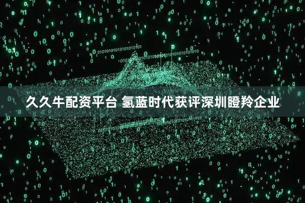 久久牛配资平台 氢蓝时代获评深圳瞪羚企业