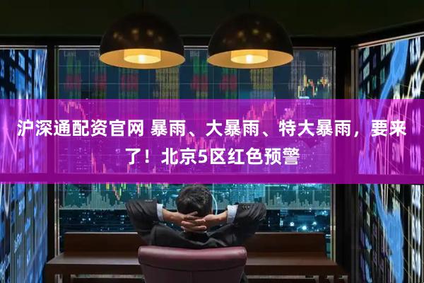 沪深通配资官网 暴雨、大暴雨、特大暴雨，要来了！北京5区红色预警