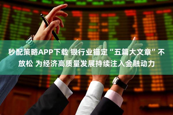 秒配策略APP下载 银行业锚定“五篇大文章”不放松 为经济高质量发展持续注入金融动力