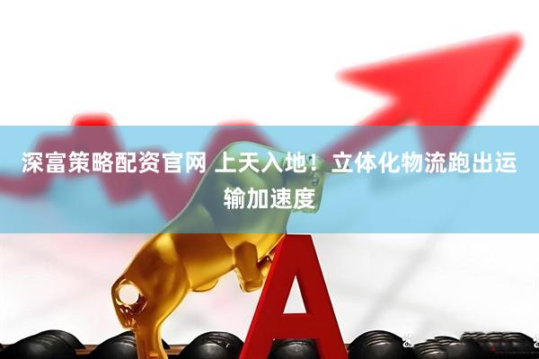 深富策略配资官网 上天入地！立体化物流跑出运输加速度