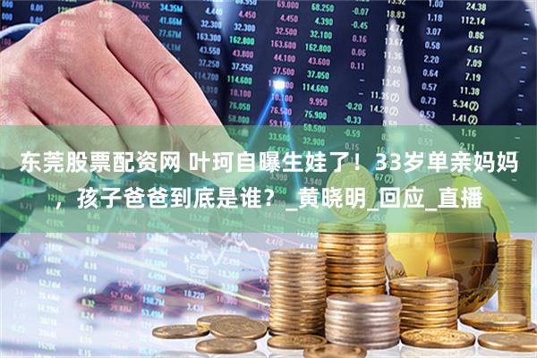 东莞股票配资网 叶珂自曝生娃了！33岁单亲妈妈，孩子爸爸到底是谁？_黄晓明_回应_直播
