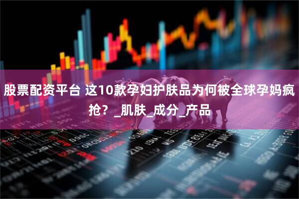 股票配资平台 这10款孕妇护肤品为何被全球孕妈疯抢？_肌肤_成分_产品