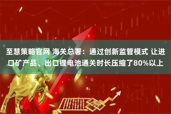 至慧策略官网 海关总署：通过创新监管模式 让进口矿产品、出口锂电池通关时长压缩了80%以上