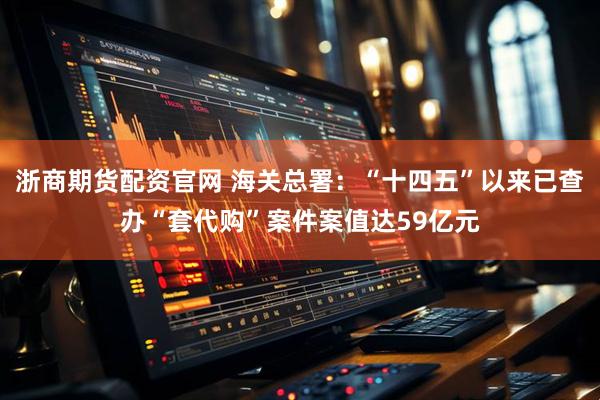 浙商期货配资官网 海关总署：“十四五”以来已查办“套代购”案件案值达59亿元