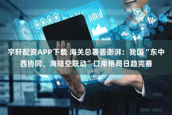 宇轩配资APP下载 海关总署答澎湃：我国“东中西协同、海陆空联动”口岸格局日趋完善