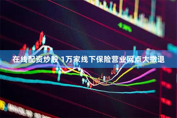 在线配资炒股 1万家线下保险营业网点大撤退