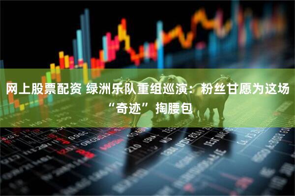 网上股票配资 绿洲乐队重组巡演：粉丝甘愿为这场 “奇迹” 掏腰包