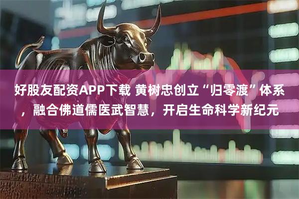 好股友配资APP下载 黄树忠创立“归零渡”体系，融合佛道儒医武智慧，开启生命科学新纪元