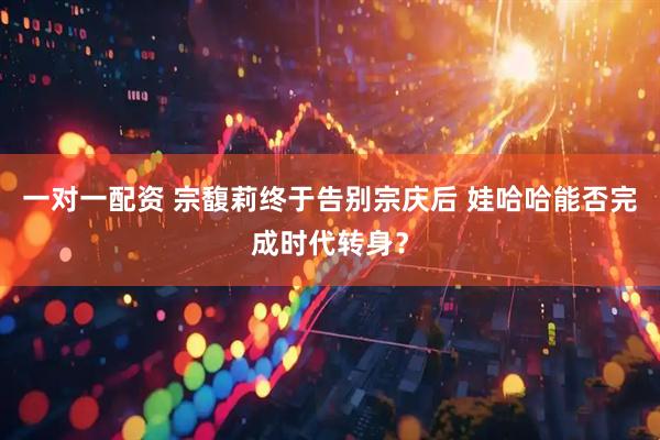 一对一配资 宗馥莉终于告别宗庆后 娃哈哈能否完成时代转身？