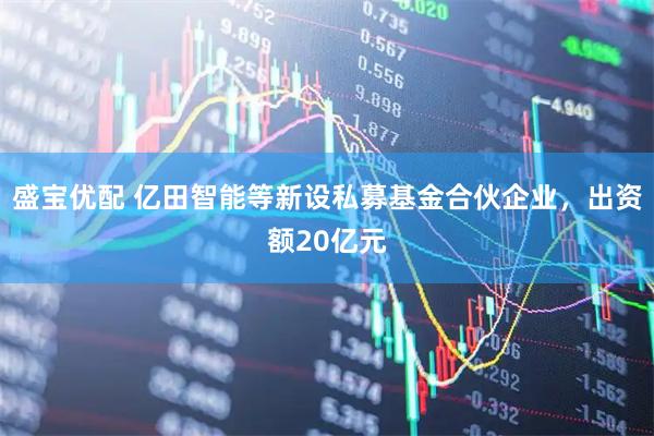 盛宝优配 亿田智能等新设私募基金合伙企业，出资额20亿元